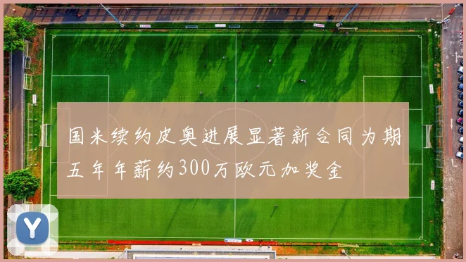 国米续约皮奥进展显著新合同为期五年年薪约300万欧元加奖金